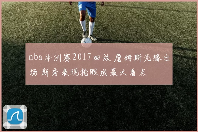 nba非洲赛2017回放 詹姆斯无缘出场 新秀表现抢眼成最大看点