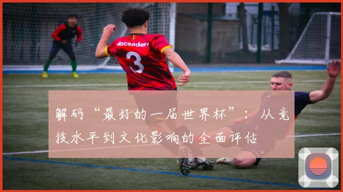 解码“最好的一届世界杯”:从竞技水平到文化影响的全面评估