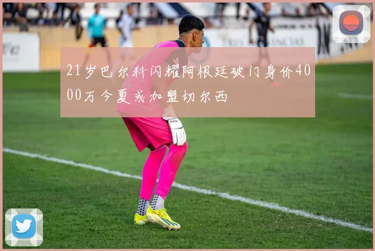 21岁巴尔科闪耀阿根廷破门身价4000万今夏或加盟切尔西