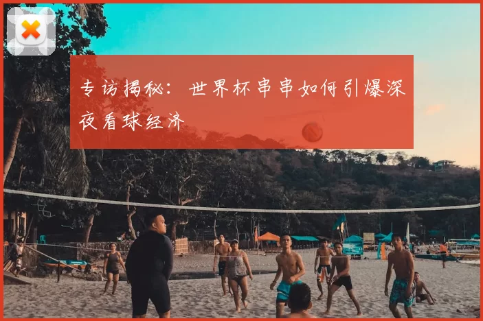 专访揭秘:世界杯串串如何引爆深夜看球经济