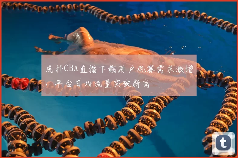 虎扑CBA直播下载用户观赛需求激增，平台日均流量突破新高