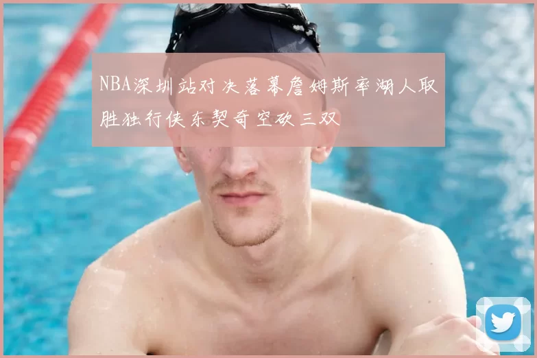NBA深圳站对决落幕詹姆斯率湖人取胜独行侠东契奇空砍三双