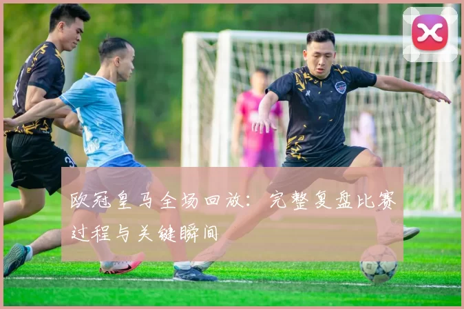 欧冠皇马全场回放:完整复盘比赛过程与关键瞬间