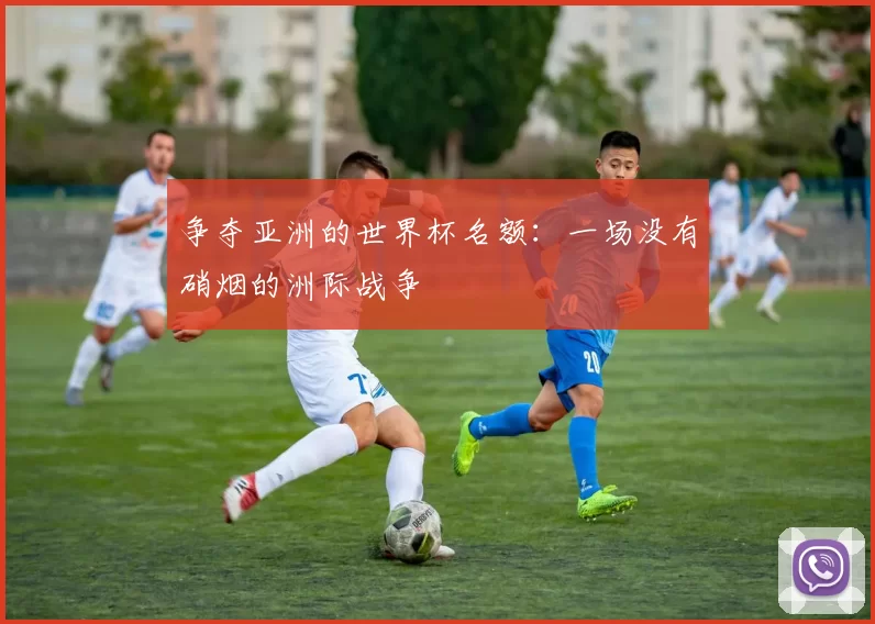 争夺亚洲的世界杯名额：一场没有硝烟的洲际战争