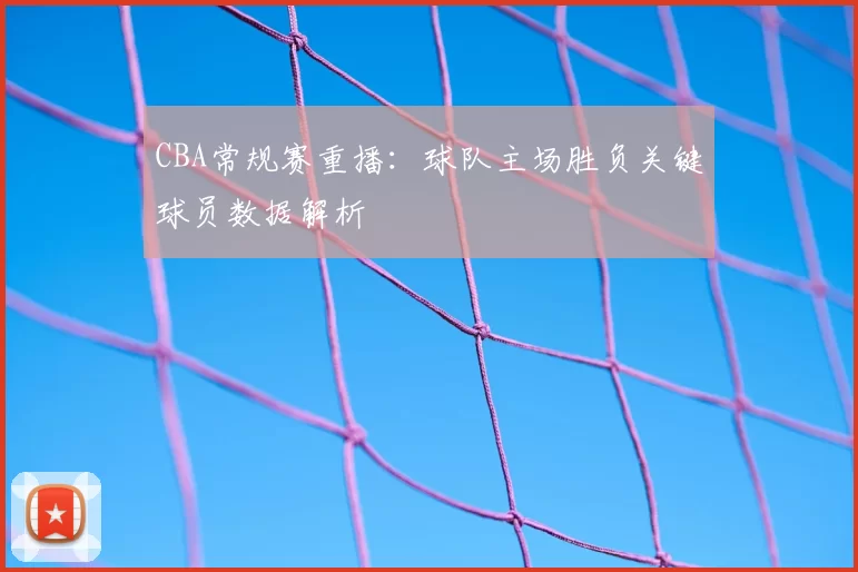 CBA常规赛重播：球队主场胜负关键球员数据解析