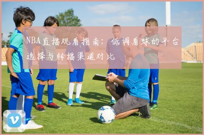NBA直播观看指南：低调看球的平台选择与转播渠道对比
