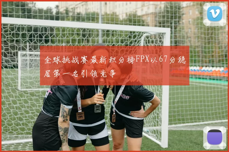 全球挑战赛最新积分榜FPX以67分稳居第一名引领竞争