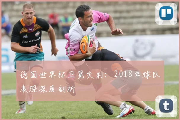 德国世界杯卫冕失利：2018年球队表现深度剖析