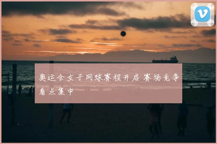 奥运会女子网球赛程开启 赛场竞争看点集中