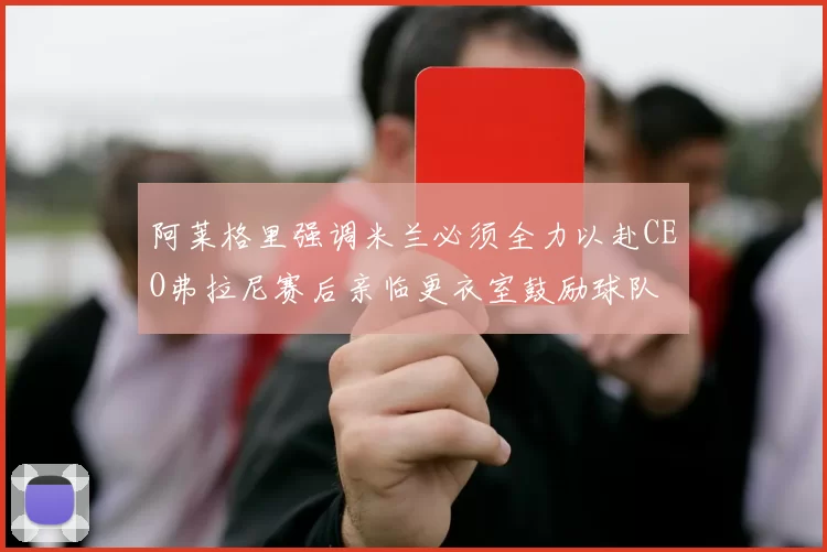 阿莱格里强调米兰必须全力以赴CEO弗拉尼赛后亲临更衣室鼓励球队