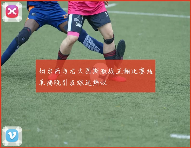 切尔西与尤文图斯激战正酣比赛结果揭晓引发球迷热议