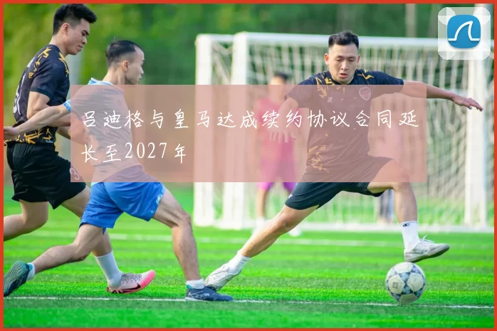 吕迪格与皇马达成续约协议合同延长至2027年