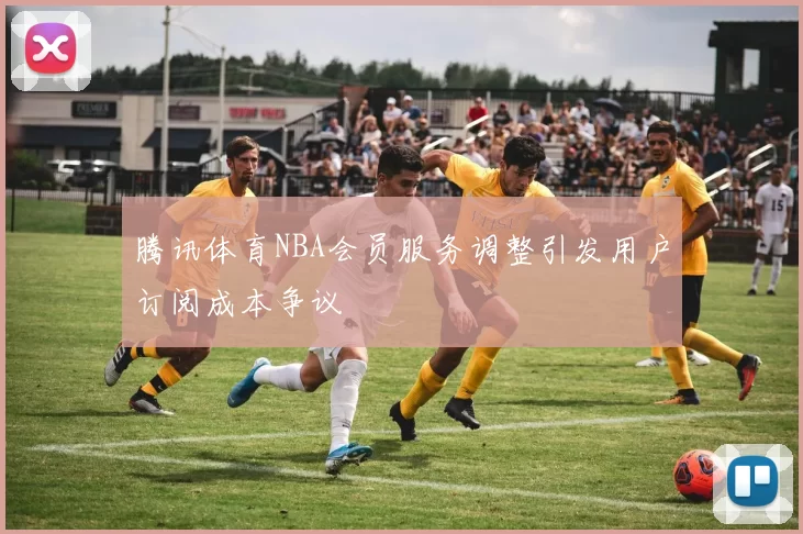 腾讯体育NBA会员服务调整引发用户订阅成本争议