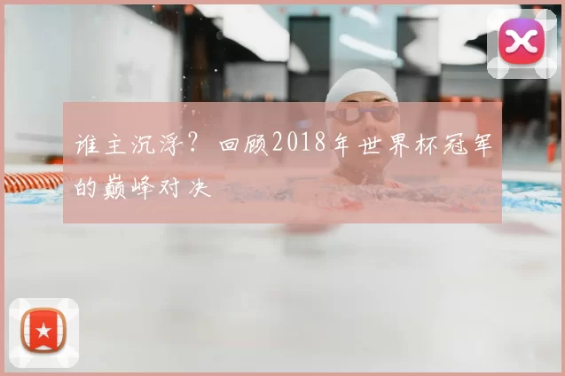 谁主沉浮？回顾2018年世界杯冠军的巅峰对决