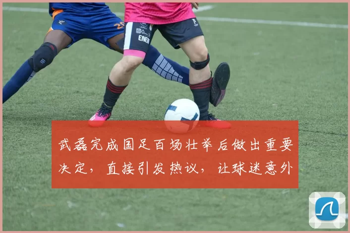 武磊完成国足百场壮举后做出重要决定，直接引发热议，让球迷意外_1
