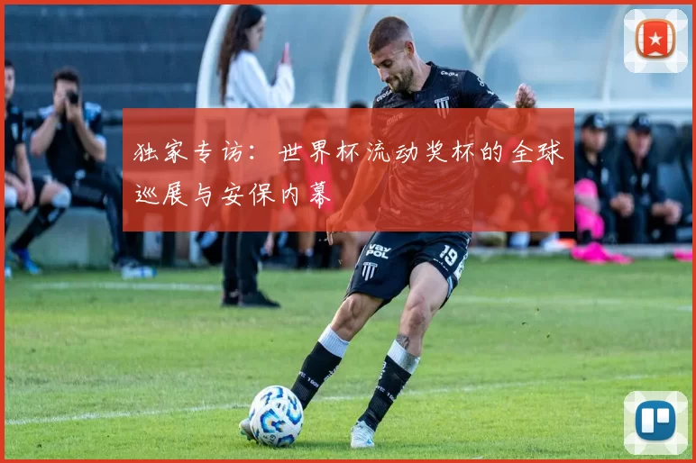 独家专访:世界杯流动奖杯的全球巡展与安保内幕