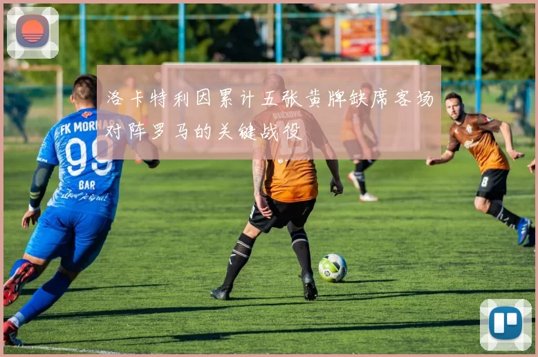 洛卡特利因累计五张黄牌缺席客场对阵罗马的关键战役