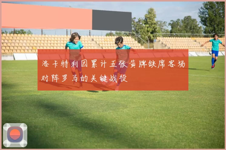 洛卡特利因累计五张黄牌缺席客场对阵罗马的关键战役